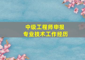 中级工程师申报 专业技术工作经历